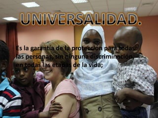 Es la garantía de la protección para todas
las personas, sin ninguna discriminación,
en todas las etapas de la vida;
 