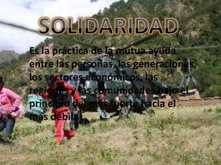 Es la práctica de la mutua ayuda
entre las personas, las generaciones,
los sectores económicos, las
regiones y las comunidades bajo el
principio del más fuerte hacia el
más débil.
 