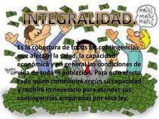 Es la cobertura de todas las contingencias
que afectan la salud, la capacidad
económica y en general las condiciones de
vida de toda la población. Para este efecto
cada quien contribuirá según su capacidad
y recibirá lo necesario para atender sus
contingencias amparadas por esta ley.
 