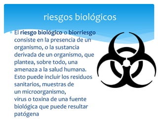  El riesgo biológico o biorriesgo
consiste en la presencia de un
organismo, o la sustancia
derivada de un organismo, que
plantea, sobre todo, una
amenaza a la salud humana.
Esto puede incluir los residuos
sanitarios, muestras de
un microorganismo,
virus o toxina de una fuente
biológica que puede resultar
patógena
riesgos biológicos
 