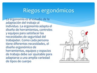 La ergonomía es el estudio de la
adaptación del trabajo al
individuo. La ergonomía adapta el
diseño de herramientas, controles
y equipos para satisfacer las
necesidades de seguridad del
trabajador. Como cada persona
tiene diferentes necesidades, el
diseño ergonómico de
herramientas, equipos y espacios
de trabajo debe ser ajustable para
adaptarse a una amplia variedad
de tipos de cuerpo
Riegos ergonómicos
 