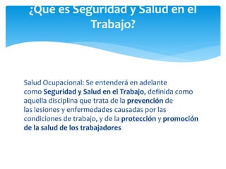 Salud Ocupacional: Se entenderá en adelante
como Seguridad y Salud en el Trabajo, definida como
aquella disciplina que trata de la prevención de
las lesiones y enfermedades causadas por las
condiciones de trabajo, y de la protección y promoción
de la salud de los trabajadores
¿Qué es Seguridad y Salud en el
Trabajo?
 