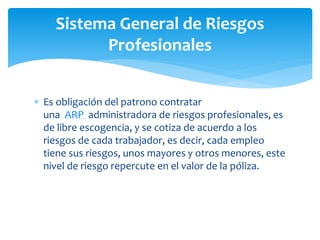  Es obligación del patrono contratar
una ARP administradora de riesgos profesionales, es
de libre escogencia, y se cotiza de acuerdo a los
riesgos de cada trabajador, es decir, cada empleo
tiene sus riesgos, unos mayores y otros menores, este
nivel de riesgo repercute en el valor de la póliza.
Sistema General de Riesgos
Profesionales
 