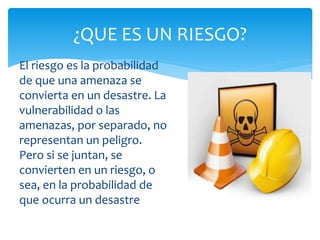 El riesgo es la probabilidad
de que una amenaza se
convierta en un desastre. La
vulnerabilidad o las
amenazas, por separado, no
representan un peligro.
Pero si se juntan, se
convierten en un riesgo, o
sea, en la probabilidad de
que ocurra un desastre
¿QUE ES UN RIESGO?
 