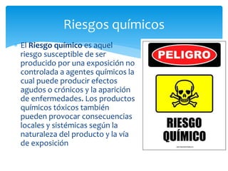  El Riesgo químico es aquel
riesgo susceptible de ser
producido por una exposición no
controlada a agentes químicos la
cual puede producir efectos
agudos o crónicos y la aparición
de enfermedades. Los productos
químicos tóxicos también
pueden provocar consecuencias
locales y sistémicas según la
naturaleza del producto y la vía
de exposición
Riesgos químicos
 