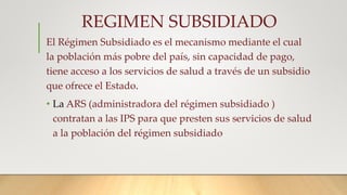 REGIMEN SUBSIDIADO
El Régimen Subsidiado es el mecanismo mediante el cual
la población más pobre del país, sin capacidad de pago,
tiene acceso a los servicios de salud a través de un subsidio
que ofrece el Estado.
• La ARS (administradora del régimen subsidiado )
contratan a las IPS para que presten sus servicios de salud
a la población del régimen subsidiado
 