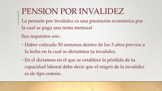 PENSION POR INVALIDEZ
La pensión por invalidez es una prestación económica por
la cual se paga una renta mensual
Sus requisitos son :
• Haber cotizado 50 semanas dentro de los 3 años previos a
la fecha en la cual se dictamina tu invalidez.
• En el dictamen en el que se establece la pérdida de tu
capacidad laboral debe decir que el origen de la invalidez
es de tipo común.
 