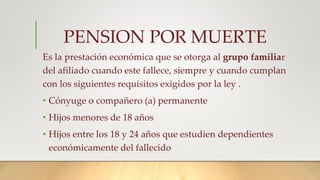 PENSION POR MUERTE
Es la prestación económica que se otorga al grupo familiar
del afiliado cuando este fallece, siempre y cuando cumplan
con los siguientes requisitos exigidos por la ley .
• Cónyuge o compañero (a) permanente
• Hijos menores de 18 años
• Hijos entre los 18 y 24 años que estudien dependientes
económicamente del fallecido
 