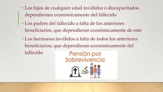 • Los hijos de cualquier edad inválidos o discapacitados
dependientes económicamente del fallecido
• Los padres del fallecido a falta de los anteriores
beneficiarios, que dependieran económicamente de este
• Los hermanos inválidos a falta de todos los anteriores
beneficiarios, que dependieran económicamente del
fallecido.
 