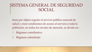 SISTEMA GENERAL DE SEGURIDAD
SOCIAL
tiene por objeto regular el servicio público esencial de
salud y crear condiciones de acceso al servicio a toda la
población, en todos los niveles de atención ,se divide en :
1. Régimen contributivo
2. Régimen subsidiado
 