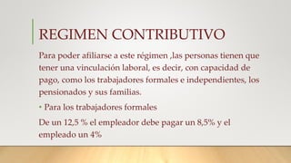 REGIMEN CONTRIBUTIVO
Para poder afiliarse a este régimen ,las personas tienen que
tener una vinculación laboral, es decir​, con capacidad de
pago, como los trabajadores formales e independientes, los
pensionados y sus familias.
• Para los trabajadores formales
De un 12,5 % el empleador debe pagar un 8,5% y el
empleado un 4%
 