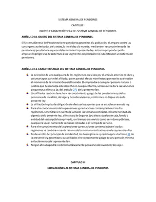 SISTEMA GENERAL DE PENSIONES
CAPITULO I
OBJETO Y CARACTERÍSTICAS DEL SISTEMA GENERAL DE PENSIONES
ARTÍCULO 10. OBJETO DEL SISTEMA GENERAL DE PENSIONES.
El SistemaGeneral de Pensionestieneporobjetogarantizarala población,el amparocontralas
contingenciasderivadasde lavejez,lainvalidezylamuerte,mediante el reconocimientode las
pensionesyprestacionesque se determinanenlapresente ley,asícomopropenderporla
ampliaciónprogresivade coberturaalos segmentosde poblaciónnocubiertosconunsistemade
pensiones.
ARTÍCULO 13. CARACTERÍSTICAS DEL SISTEMA GENERAL DE PENSIONES.
La selecciónde unocualquierade losregímenesprevistosporel artículoanterioreslibre y
voluntariaporparte del afiliado,quienparatal efectomanifestaráporescrito suelección
al momentode lavinculaciónodel traslado.El empleadorocualquierpersonanatural o
jurídicaque desconozcaeste derechoencualquierforma,se haráacreedora lassanciones
de que trata el inciso1o.del artículo 271 de lapresente ley.
Los afiliadostendránderechoal reconocimientoypago de las prestacionesyde las
pensionesde invalidez,de vejezyde sobrevivientes,conforme alodispuestoenla
presente ley.
La afiliaciónimplicalaobligaciónde efectuarlosaportesque se establecenenestaley.
Para el reconocimientode laspensionesyprestacionescontempladasenlosdos
regímenes,se tendránencuentalasumade lassemanas cotizadascon anterioridadala
vigenciade lapresente ley,al Institutode SegurosSocialesoacualquiercaja,fondoo
entidaddel sectorpúblicooprivado,oel tiempode serviciocomoservidorespúblicos,
cualquieraseael númerode semanascotizadas oel tiempode servicio.
Para el reconocimientode laspensionesyprestacionescontempladasenlosdos
regímenesse tendráencuentalasuma de las semanascotizadasa cualesquierade ellos.
En desarrollodel principiode solidaridad,losdosregímenesprevistosporel artículo 12 de
la presente leygarantizanasusafiliadosel reconocimientoypagode una pensiónmínima
enlostérminosde lapresente ley.
Ningúnafiliadopodrárecibirsimultáneamente pensionesde invalidezyde vejez.
CAPITULO III
COTIZACIONES AL SISTEMA GENERAL DE PENSIONES
 
