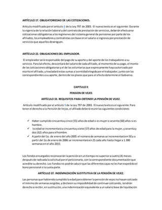 ARTÍCULO 17. OBLIGATORIEDAD DE LAS COTIZACIONES.
Artículomodificadoporel artículo 4 de la Ley797 de 2003. El nuevotextoesel siguiente: Durante
la vigenciade larelaciónlaboral ydel contratode prestaciónde servicios,deberánefectuarse
cotizacionesobligatoriasalosregímenesdel sistemageneral de pensionesporparte de los
afiliados,losempleadoresycontratistasconbase enel salario o ingresosporprestaciónde
serviciosque aquellosdevenguen.
ARTÍCULO 22. OBLIGACIONESDEL EMPLEADOR.
El empleadorseráresponsable delpagode suaporte y del aporte de los trabajadoresasu
servicio.Paratal efecto,descontarádel salariode cadaafiliado,al momentode supago,el monto
de las cotizacionesobligatoriasyel de lasvoluntariasque expresamente hayaautorizadopor
escritoel afiliado,ytrasladaráestassumasa laentidadelegidaporel trabajador,juntoconlas
correspondientesasuaporte,dentrode losplazosque para el efectodetermine el Gobierno.
CAPITULO II
PENSION DE VEJES
ARTÍCULO 33. REQUISITOS PARA OBTENER LA PENSIÓN DE VEJEZ.
Artículo modificadoporel artículo 9 de laLey 797 de 2003. El nuevotextoesel siguiente:Para
tenerel derechoala Pensiónde Vejez,el afiliadodeberáreunirlassiguientescondiciones:
 Haber cumplidocincuentaycinco(55) añosde edadsi esmujero sesenta(60) años si es
hombre.
 la edadse incrementaráa cincuentaysiete (57) años de edadpara la mujer,ysesentay
dos (62) añospara el hombre.
 A partirdel 1o. de enerodel año2005 el númerode semanasse incrementaráen50 y a
partir del 1o.de enerode 2006 se incrementaráen25 cada año hasta llegara 1.300
semanasenel año 2015.
Los fondos encargadosreconoceránlapensiónenuntiemponosuperioracuatro(4) meses
despuésde radicadalasolicitudporel peticionario,conlacorrespondiente documentaciónque
acredite suderecho.Los Fondos no podránaducirque las diferentescajasnoleshanexpedidoel
bonopensional o lacuota parte.
ARTÍCULO 37. INDEMNIZACIÓN SUSTITUTIVA DE LA PENSIÓN DE VEJEZ.
Las personasque habiendocumplidolaedadparaobtenerlapensiónde vejeznohayancotizado
el mínimode semanasexigidas,ydeclarensuimposibilidadde continuarcotizando, tendrán
derechoa recibir,ensustitución,unaindemnizaciónequivalente aunsalariobase de liquidación
 