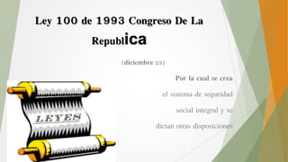 Ley 100 de 1993 Congreso De La
Republica
(diciembre 23)
Por la cual se crea
el sistema de seguridad
social integral y se
dictan otras disposiciones
 