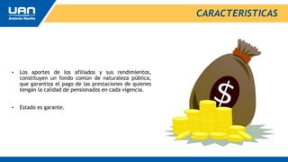 • Los aportes de los afiliados y sus rendimientos,
constituyen un fondo común de naturaleza pública,
que garantiza el pago de las prestaciones de quienes
tengan la calidad de pensionados en cada vigencia.
• Estado es garante.
CARACTERISTICAS
 
