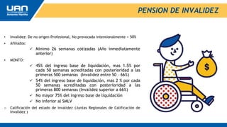 • Invalidez: De no origen Profesional, No provocada intensionalmente > 50%
• Afiliados:
 Minimo 26 semanas cotizadas (Año inmediatamente
anterior)
• MONTO:
 45% del ingreso base de liquidación, mas 1.5% por
cada 50 semanas acreditadas con posterioridad a las
primeras 500 semanas (Invalidez entre 50 – 66%)
 54% del ingreso base de liquidación, mas 2 % por cada
50 semanas acreditadas con posterioridad a las
primeras 800 semanas (Invalidez superior a 66%)
 No mayor 75% del ingreso base de liquidación
 No inferior al SMLV
o Calificación del estado de invalidez (Juntas Regionales de Calificación de
Invalidez )
PENSION DE INVALIDEZ
 