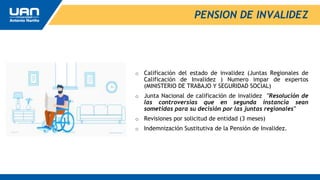 o Calificación del estado de invalidez (Juntas Regionales de
Calificación de Invalidez ) Numero impar de expertos
(MINISTERIO DE TRABAJO Y SEGURIDAD SOCIAL)
o Junta Nacional de calificación de invalidez "Resolución de
las controversias que en segunda instancia sean
sometidas para su decisión por las juntas regionales"
o Revisiones por solicitud de entidad (3 meses)
o Indemnización Sustitutiva de la Pensión de Invalidez.
PENSION DE INVALIDEZ
 