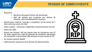 o Requisitos
 Miembros del grupo familiar del pensionado
 MGF del afiliado que cumpliese con: Mínimo 26
semanas, (Año inmediatamente anterior)
o Beneficiarios vitalicia: Conyuge o compañerp (a) No menos de 2
años continuos salvo con hijos
o Hijos o padres – Hermanos si dependían económicamente de este
o Monto del 100%
o Muerte del afiliado: 45% del ingreso base de liquidacion mas 2%
de dicho ingreso por cada 50 semanas de cotizacion adicionales
de contizacion a las primeras 500 semanas sin que exceda el 75%
o No montos menores SMLMV
o Indemnización Sustitutiva de la Pensión de Sobrevivientes.
PENSION DE SOBREVIVIENTE
 