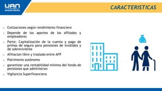 o Cotizaciones según rendimiento financiero
o Depende de los aportes de los afiliados y
empleadores
o Parte: Capitalización de la cuenta y pago de
primas de seguro para pensiones de invalidez y
de sobreviviente
o Afiliacion libre y traslado entre AFP
o Patrimonio autónomo
o garantizar una rentabilidad mínima del fondo de
pensiones que administran
o Vigilancia Superfinanciera
CARACTERISTICAS
 