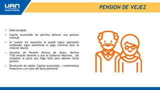 PENSION DE VEJEZ
• Edad escogida
• Capital acumulado les permita obtener una pension
mensual
• Al cumplir los requisitos se puede seguir aportando
empleador sigue asumiendo el pago mientras dure la
relacion laboral
• Garantía de Pensión Mínima de Vejez. Minimo
1150 tendrán derecho a que el Gobierno Nacional, les
complete la parte que haga falta para obtener dicha
pensión.
• Devolución de saldos: Capital acumulado + rendimientos
financieros y el valor del bono pensional
 