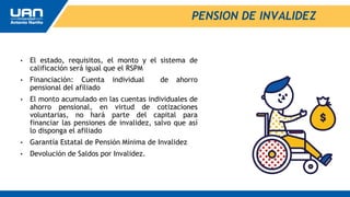 PENSION DE INVALIDEZ
• El estado, requisitos, el monto y el sistema de
calificación será igual que el RSPM
• Financiación: Cuenta individual de ahorro
pensional del afiliado
• El monto acumulado en las cuentas individuales de
ahorro pensional, en virtud de cotizaciones
voluntarias, no hará parte del capital para
financiar las pensiones de invalidez, salvo que así
lo disponga el afiliado
• Garantía Estatal de Pensión Mínima de Invalidez
• Devolución de Saldos por Invalidez.
 