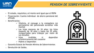PENSION DE SOBREVIVIENTE
• El estado, requisitos y el monto será igual que el RSPM
• Financiación: Cuenta individual de ahorro pensional del
afiliado
• Beneficiarios:
 Vitalicia, el conyuge o la compañera (o)
permanente del pensionado acreditar vida
marital
 Los hijos menores de 18 años; los hijos
mayores de 18 años y hasta los 25 años,
incapacitados para trabajar por razón de
sus estudios
 hijos inválidos si dependían
económicamente del causante
 Padres si dependían
o Garantía Estatal de Pensión Mínima de Sobrevivientes
o Devolución de Saldos.
 