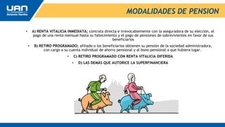 MODALIDADES DE PENSION
• A) RENTA VITALICIA INMEDIATA; contrata directa e irrevocablemente con la aseguradora de su elección, el
pago de una renta mensual hasta su fallecimiento y el pago de pensiones de sobrevivientes en favor de sus
beneficiarios
• B) RETIRO PROGRAMADO; afiliado o los beneficiarios obtienen su pensión de la sociedad administradora,
con cargo a su cuenta individual de ahorro pensional y al bono pensional a que hubiera lugar.
• C) RETIRO PROGRAMADO CON RENTA VITALICIA DIFERIDA
• D) LAS DEMÁS QUE AUTORICE LA SUPERFINANCIERA
 