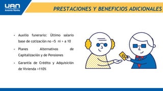 PRESTACIONES Y BENEFICIOS ADICIONALES
• Auxilio funerario: Último salario
base de cotización no <5 ni > a 10
• Planes Alternativos de
Capitalización y de Pensiones
• Garantía de Crédito y Adquisición
de Vivienda >110%
 