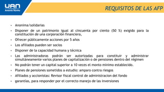 REQUISITOS DE LAS AFP
• Anonima/solidarias
• Disponer de un patrimonio igual al cincuenta por ciento (50 %) exigido para la
constitución de una corporación financiera,
• Ofrecer públicamente acciones por 5 años
• Los afiliados pueden ser socios
• Disponer de la capacidad humana y técnica
• Las administradoras podrán ser autorizadas para constituir y administrar
simultáneamente varios planes de capitalización o de pensiones dentro del régimen
• No podrán tener un capital superior a 10 veces el monto mínimo establecido.
• Planes de pensiones sometidos a estudio: amparo contra riesgos
• Afiliados y accionistas: Revisor fiscal control de administracion del fondo
• garantías, para responder por el correcto manejo de las inversiones
 
