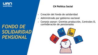 FONDO DE
SOLIDARIDAD
PENSIONAL
• Creación del fondo de solidaridad
• Administrado por gobierno nacional
• Consejo asesor: Gremios producción, Centrales O,
confederación de pensionados
CN Politica Social
 