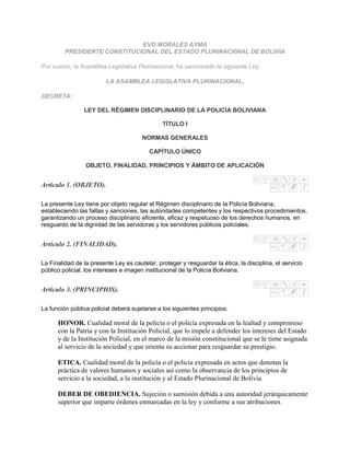 EVO MORALES AYMA
         PRESIDENTE CONSTITUCIONAL DEL ESTADO PLURINACI0NAL DE BOLIVIA

Por cuanto, la Asamblea Legislativa Plurinacional, ha sancionado la siguiente Ley:

                         LA ASAMBLEA LEGISLATIVA PLURINACIONAL,

DECRETA:

                LEY DEL RÉGIMEN DISCIPLINARIO DE LA POLICÍA BOLIVIANA

                                               TÍTULO I

                                       NORMAS GENERALES

                                          CAPÍTULO ÚNICO

                 OBJETO, FINALIDAD, PRINCIPIOS Y ÁMBITO DE APLICACIÓN


Artículo 1. (OBJETO).

La presente Ley tiene por objeto regular el Régimen disciplinario de la Policía Boliviana,
estableciendo las faltas y sanciones, las autoridades competentes y los respectivos procedimientos,
garantizando un proceso disciplinario eficiente, eficaz y respetuoso de los derechos humanos, en
resguardo de la dignidad de las servidoras y los servidores públicos policiales.


Artículo 2. (FINALIDAD).

La Finalidad de la presente Ley es cautelar, proteger y resguardar la ética, la disciplina, el servicio
público policial, los intereses e imagen institucional de la Policía Boliviana.


Artículo 3. (PRINCIPIOS).

La función pública policial deberá sujetarse a los siguientes principios:

      HONOR. Cualidad moral de la policía o el policía expresada en la lealtad y compromiso
      con la Patria y con la Institución Policial, que lo impele a defender los intereses del Estado
      y de la Institución Policial, en el marco de la misión constitucional que se le tiene asignada
      al servicio de la sociedad y que orienta su accionar para resguardar su prestigio.

      ETICA. Cualidad moral de la policía o el policía expresada en actos que denotan la
      práctica de valores humanos y sociales así como la observancia de los principios de
      servicio a la sociedad, a la institución y al Estado Plurinacional de Bolivia.

      DEBER DE OBEDIENCIA. Sujeción o sumisión debida a una autoridad jerárquicamente
      superior que imparte órdenes enmarcadas en la ley y conforme a sus atribuciones
 
