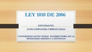 LEY 1010 DE 2006
ESTUDIANTE:
LUISA FERNANDA URREGO ISAZA
UNIVERSIDAD SANTO TOMAS VICERRECTORIA DE LA
MODALIDAD ABIERTA Y A DISTANCIA
 