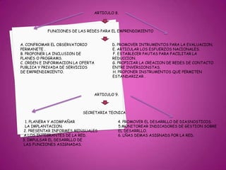                                                                               ARTICULO 8.                                     FUNCIONES DE LAS REDES PARA EL EMPRENDIMIENTO             A. CONFROMAR EL OBSERVATORIO                      D. PROMOVER INTRUMENTOS PARA LA EVALUACION.             PERMANETE .                                                           E. ARTICULAR LOS ESFUERZOS NACIONALES.             B. PROPONER LA INCLUSION DE                            F. ESTABLECER PAUTAS PARA FACILITAR LA             PLANES O PROGRAMS.                                            REDUCCION.             C. ORDEN E INFORMACION LA OFERTA                G. PROPICIAR LA CREACION DE REDES DE CONTACTO              PUBLICA Y PRIVADA DE SERVICIOS                      ENTRE INVERSIONSTAS.             DE EMPRENDIMIENTO.                                           H. PROPONER INSTRUMENTOS QUE PERMITEN                                                                                                  ESTANDARIZAR .                                                                              ARTICULO 9.                                                                    SECRETARIA TECNICA                  1. PLANERA Y ACOMPAÑAR                                      4. PROMOVER EL DESARRLLO DE DIASNOSTICOS.                 LA IMPLANTACION.                                                 5.MONITOREAR INDICADORES DE GESTION SOBRE                2. PRESENTAR INFORMES MENSUALES                  EL DESARRLLO.                A LOS INTEGRANTES DE LA RED.                            6. LÑAS DEMAS ASIGNADS POR LA RED.               3. IMPULSAR EL DESARRLLO DE                LAS FUNCIONES ASIGNADAS.                                                     