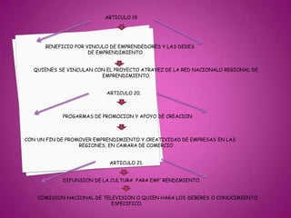 ARTICULO 19                          BENEFICIO POR VINCULO DE EMPRENDEDORES Y LAS DEDES                                                       DE EMPRENDIMIENTO                  QUIENES SE VINCULAN CON EL PROYECTO ATRAVEZ DE LA RED NACIONALO REGIONAL DE                                                                    EMPRENDIMIENTO.                                                                    ARTICULO 20.                                      PROGARMAS DE PROMOCION Y APOYO DE CREACION.            CON UN FIN DE PROMOVER EMPRENDIMIENTO Y CREATIVIDAD DE EMPRESAS EN LAS                                                REGIONES, EN CAMARA DE COMERCIO .                                                                     ARTICULO 21.                                     DIFUNSION DE LA CULTURA  PARA EMP`RENDIMIENTO.                     COMISION NACIONAL DE TELEVISION O QUIEN HAGA LOS DEBERES O CONOCIMIENTO                                                                       ESPECIFICO. 
