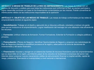 ARTÍCULO 6 RED REGIONAL PARA EL EMPRENDIMIENTO: La Red Regional para el Emprendimiento, adscrita a la Gobernación Departamental, o quien haga sus veces, estará integrada por delegados de las siguientes entidades e instituciones:Un representante de las Instituciones de Educación Superior de la región designado por el Centro Regional de Educación Superior, CRES.Gobernación Departamental quien lo presidirá.Dirección Regional del Servicio Nacional de Aprendizaje, Sena.Un representante de las Cajas de Compensación familiar del departamento.Cámara de Comercio de la ciudad capital.Un representante de las Asociaciones de Jóvenes Empresarios, con presencia en la región.Alcaldía de la ciudad capital y un representante de los alcaldes de los demás municipios designados entre ellos mismos.Un representante de la Banca de Desarrollo y microcrédito con presencia en la región.Un representante de las oficinas departamentales de juventud.Un representante de los gremios con presencia en la región.