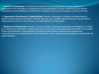 ARTÍCULO 7 OBJETO DE LAS REDES PARA EL EMPRENDIMIENTO: Las redes de emprendimiento se crean con el objeto de:Formular un plan estratégico nacional para el desarrollo integral de la cultura para el emprendimientoEstablecer políticas y directrices orientadas al fomento de la cultura para el emprendimientoConformar las mesas de trabajo de acuerdo al artículo 10 de esta leyDesarrollar acciones conjuntas entre diversas organizaciones que permitan aprovechar sinergias y potenciar esfuerzos para impulsar emprendimientos empresariales;Ser articuladoras de organizaciones que apoyan acciones de emprendimientos innovadores y generadores de empleo en el país;Las demás que consideren necesarias para su buen funcionamiento.