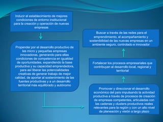 Inducir el establecimiento de mejores condiciones de entorno institucional para la creación y operación de nuevas empresasBuscar a través de las redes para el emprendimiento, el acompañamiento y sostenibilidad de las nuevas empresas en un ambiente seguro, controlado e innovadorPropender por el desarrollo productivo de las micro y pequeñas empresas innovadoras, generando para ellas condiciones de competencia en igualdad de oportunidades, expandiendo la base productiva y su capacidad emprendedora, para así liberar las potencialidades creativas de generar trabajo de mejor calidad, de aportar al sostenimiento de las fuentes productivas y a un desarrollo territorial más equilibrado y autónomoFortalecer los procesos empresariales que contribuyan al desarrollo local, regional y territorial Promover y direccionar el desarrollo económico del país impulsando la actividad productiva a través de procesos de creación de empresas competentes, articuladas con las cadenas y clusters productivos reales relevantes para la región y con un alto nivel de planeación y visión a largo plazo