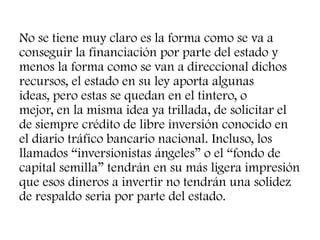 No se tiene muy claro es la forma como se va a
conseguir la financiación por parte del estado y
menos la forma como se van a direccional dichos
recursos, el estado en su ley aporta algunas
ideas, pero estas se quedan en el tintero, o
mejor, en la misma idea ya trillada, de solicitar el
de siempre crédito de libre inversión conocido en
el diario tráfico bancario nacional. Incluso, los
llamados “inversionistas ángeles” o el “fondo de
capital semilla” tendrán en su más ligera impresión
que esos dineros a invertir no tendrán una solidez
de respaldo seria por parte del estado.
 