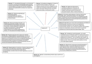 Capitulo III 
Artículo 17. Voluntariado Empresarial. Las Cámaras de 
Comercio y los gremios empresariales podrán generar 
espacios para constituir el voluntariado empresarial con 
sus asociados con el objeto de que sean mentores y 
realicen acompañamiento en procesos de creación de 
empresas. 
Articulo 18 Actividades de Promoción. Con el fin de 
promover la cultura del emprendimiento y las nuevas 
iniciativas de negocios, el Gobierno Nacional a través del 
Ministerio de Comercio, Industria y Turismo, el Programa 
Presidencial Colombia Joven y el Servicio Nacional de 
Aprendizaje, Sena, darán prioridad a las siguientes 
actividades: 
Artículo 12. Objetivos específicos de 
la formación para el 
emprendimiento.Son objetivos 
específicos de la formación para el 
emprendimiento: 
a) Lograr el desarrollo de personas 
integrales en sus aspectos 
personales, cívicos, sociales y como 
seres productivos; 
Feria de trabajo juvenil: Componente comercial y 
académico. 
b) Contribuir al mejoramiento de las 
capacidades, habilidades y destrezas 
en las personas, que les permitan 
emprender iniciativas para la 
generación de ingresos por cuenta 
propia; 
c) Promover alternativas que permitan 
el acercamiento de las instituciones 
educativas al mundo productivo; 
d) Fomentar la cultura de la 
cooperación y el ahorro así como 
orientar sobre las distintas formas de 
asociatividad. 
Artículo 13. Enseñanza obligatoria. En todos los 
establecimientos oficiales o privados que 
ofrezcan educación formal es obligatorio en los 
niveles de la educación preescolar, educación 
básica, educación básica primaria, educación 
básica secundaria, y la educación media 
Artículo 14. Sistema de información y 
orientación profesional. El Ministerio de 
Educación Nacional en coordinación con el 
Instituto Colombiano para el Fomento de la 
Educación Superior, Icfes, el Servicio Nacional 
de Aprendizaje, Sena, el Instituto Colombiano 
para el Desarrollo de la Ciencia y la Tecnología, 
Colciencias, y el sector productivo, establecerá 
en un plazo máximo de (1) un año, un Sistema 
de Información y Orientación Profesional, 
Ocupacional e investigativa, que contribuya a la 
racionalización en la formación del recurso 
humano, según los requerimientos del 
desarrollo nacional y regional. 
Artículo 15. Formación de formadores. El Servicio Nacional de 
Aprendizaje, Sena, coordinará a través de las redes para el 
Emprendimiento y del Fondo Emprender y sus entidades adscritas, 
planes y programas para la formación de formadores orientados al 
desarrollo de la cultura para el emprendimiento de acuerdo con los 
principios establecidos en esta ley. 
Artículo 16. Opción para trabajo de grado. Las 
universidades públicas y privadas y los centros 
de formación técnica y tecnológica oficialmente 
reconocidos, podrán establecer sin perjuicio de 
su régimen de autonomía, la alternativa del 
desarrollo de planes de negocios de 
conformidad con los principios establecidos en 
esta ley, en reemplazo de los trabajos de grado. 
Concursos para facilitar el acceso al crédito o a fondos 
de capital semilla a aquellos proyectos sobresalientes. 
Artículo 19. Beneficios por vínculo de emprendedores a las Redes de 
Emprendimiento. Quienes se vinculen con proyectos de 
emprendimiento a través de la red nacional o regional de 
emprendimiento, tendrán como incentivo la prelación para acceder a 
programas presenciales y virtuales de formación ocupacional 
impartidos por el Servicio Nacional de Aprendizaje, Sena 
Artículo 20. Programas de promoción y apoyo a la creación, 
formalización y sostenibilidad de nuevas empresas. Con el fin de 
promover el emprendimiento y la creación de empresas en las 
regiones, las Cámaras de Comercio, las incubadoras de empresas 
desarrollarán programas de promoción de la empresarialidad 
desde temprana edad, procesos de orientación, formación y 
consultoría para emprendedores y nuevos empresarios, así como 
servicios de orientación para la formalización. 
Artículo 22. Constitución nuevas empresas. Las nuevas 
sociedades que se constituyan a partir de la vigencia de esta ley, 
cualquiera que fuere su especie o tipo, que de conformidad a lo 
establecido en el artículo 2° de la Ley 905 de 2004, tengan una 
planta de personal no superior a diez (10) trabajadores o activos 
totales por valor inferior a quinientos (500) salarios mínimos 
mensuales legales vigentes 
Artículo 21. Difusión de la cultura para el emprendimiento en 
la televisión pública. La Comisión Nacional de Televisión o 
quien haga sus veces, deberá conceder espacios en la 
televisión pública para que se transmitan programas que 
fomenten la cultura para el emprendimiento de acuerdo con 
los principios establecidos en esta ley. 
Artículo 24. Vigencia. La presente ley entrará a regir a partir de su 
promulgación. 
Artículo 23. Reglamentación. Se exhorta al Gobierno Nacional para 
que a través de los Ministerios respectivos, reglamente todo lo 
concerniente al funcionamiento de las redes para el 
Emprendimiento, durante los tres (3) meses siguientes a la sanción 
de esta ley. 
