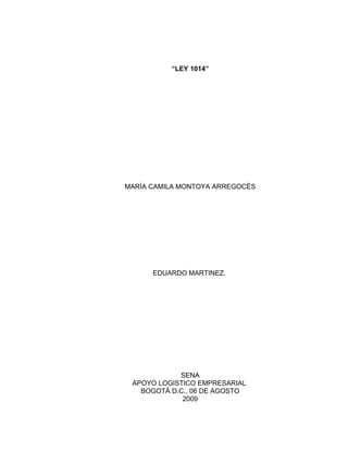 “LEY 1014”




MARÍA CAMILA MONTOYA ARREGOCÈS




      EDUARDO MARTINEZ.




            SENA
 APOYO LOGISTICO EMPRESARIAL
   BOGOTÁ D.C., 06 DE AGOSTO
             2009
 