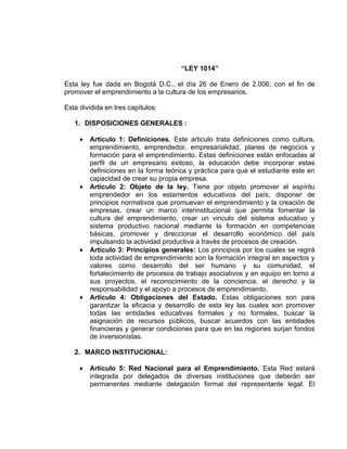 “LEY 1014”

Esta ley fue dada en Bogotá D.C., el día 26 de Enero de 2.006, con el fin de
promover el emprendimiento a la cultura de los empresarios.

Esta dividida en tres capítulos:

   1. DISPOSICIONES GENERALES :

     •   Articulo 1: Definiciones. Este articulo trata definiciones como cultura,
         emprendimiento, emprendedor, empresarialidad, planes de negocios y
         formación para el emprendimiento. Estas definiciones están enfocadas al
         perfil de un empresario exitoso, la educación debe incorporar estas
         definiciones en la forma teórica y práctica para que el estudiante este en
         capacidad de crear su propia empresa.
     •   Articulo 2: Objeto de la ley. Tiene por objeto promover el espíritu
         emprendedor en los estamentos educativos del país, disponer de
         principios normativos que promuevan el emprendimiento y la creación de
         empresas, crear un marco interinstitucional que permita fomentar la
         cultura del emprendimiento, crear un vinculo del sistema educativo y
         sistema productivo nacional mediante la formación en competencias
         básicas, promover y direccionar el desarrollo económico del país
         impulsando la actividad productiva a través de procesos de creación.
     •   Articulo 3: Principios generales: Los principios por los cuales se regirá
         toda actividad de emprendimiento son la formación integral en aspectos y
         valores como desarrollo del ser humano y su comunidad, el
         fortalecimiento de procesos de trabajo asociativos y en equipo en torno a
         sus proyectos, el reconocimiento de la conciencia, el derecho y la
         responsabilidad y el apoyo a procesos de emprendimiento.
     •   Articulo 4: Obligaciones del Estado. Estas obligaciones son para
         garantizar la eficacia y desarrollo de esta ley las cuales son promover
         todas las entidades educativas formales y no formales, buscar la
         asignación de recursos públicos, buscar acuerdos con las entidades
         financieras y generar condiciones para que en las regiones surjan fondos
         de inversionistas.

   2. MARCO INSTITUCIONAL:

     •   Articulo 5: Red Nacional para el Emprendimiento. Esta Red estará
         integrada por delegados de diversas instituciones que deberán ser
         permanentes mediante delegación formal del representante legal. El
 