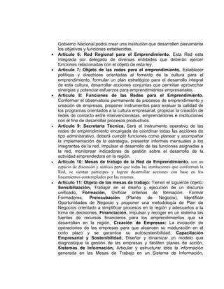 Gobierno Nacional podrá crear una institución que desarrollen plenamente
    los objetivos y funciones establecidas.
•   Articulo 6: Red Regional para el Emprendimiento. Esta Red esta
    integrada por delegado de diversas entidades que deberán ejercer
    funciones relacionadas con el objeto de esta ley.
•   Articulo 7: Objeto de las redes para el emprendimiento. Establecer
    políticas y directrices orientadas al fomento de la cultura para el
    emprendimiento, formular un plan estratégico para el desarrollo integral
    de esta cultura, desarrollar acciones conjuntas que permitan aprovechar
    sinergias y potenciar esfuerzos para emprendimientos empresariales.
•   Articulo 8: Funciones de las Redes para el Emprendimiento.
    Conformar el observatorio permanente de procesos de emprendimiento y
    creación de empresas, proponer instrumentos para evaluar la calidad de
    los programas orientados a la cultura empresarial, propiciar la creación de
    redes de contacto entre intervencionistas, emprendedores e instituciones
    con el fine de desarrollar procesos productivos.
•   Articulo 9: Secretaria Técnica. Será el instrumento operativo de las
    redes de emprendimiento encargada de coordinar todas las acciones de
    tipo administrativo, deberá cumplir funciones como planear y acompañar
    la implementación de la estrategia, presentar informes mensuales a los
    integrantes de la red, Impulsar el desarrollo de las funciones asignadas a
    la red, monitorear indicadores de gestión sobre el desarrollo de la
    actividad emprendedora en la región.
•   Articulo 10: Mesas de trabajo de la Red de Emprendimiento. son un
    espacio de discusión y análisis para que todas las instituciones que conforman la
    Red, se sientan partícipes y logren desarrollar acciones con base en los
    lineamientos contemplados por las mismas.
•   Articulo 11: Objeto de las mesas de trabajo: Tienen el siguiente objeto:
    Sensibilización, Trabajar en el diseño y ejecución de un discurso
    unificado, Formación, Unificar criterios de formación. Formar
    Formadores, Preincubación (Planes de Negocio), Identificar
    Oportunidades de Negocio y proponer una metodología de Plan de
    Negocios orientado a simplificar procesos en la región y adecuarlos a la
    toma de decisiones, Financiación, Impulsar y recoger en un sistema las
    fuentes de recursos financieros para los emprendimientos que se
    desarrollan en la región, Creación de Empresas: La iniciación de
    operaciones de las empresas para que alcancen su maduración en el
    corto plazo y se garantice su autosostenibilidad, Capacitación
    Empresarial y Sostenibilidad, Diseñar y dinamizar un modelo que
    diagnostique la gestión de las empresas y faciliten planes de acción,
    Sistemas de Información, Articular y estructurar toda la información
    generada en las Mesas de Trabajo en un Sistema de Información,
 