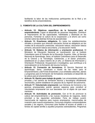 facilitando la labor de las instituciones participantes de la Red y en
     beneficio de los emprendedores.

3. FOMENTO DE LA CULTURA DEL EMPRENDIMIENTO:

 •   Artículo 12: Objetivos específicos de la formación para el
     emprendimiento. Lograr el desarrollo de personas integrales, Contribuir
     al mejoramiento de las capacidades, habilidades y destrezas en las
     personas, Fomentar la cultura de la cooperación y el ahorro así como
     orientar sobre las distintas formas de asociatividad.
 •   Articulo 13: Enseñanza obligatoria. En todos los establecimientos
     oficiales o privados que ofrezcan educación formal es obligatorio en los
     niveles de la educación preescolar, educación básica, educación básica
     primaria, educación básica secundaria, y la educación media
 •   Articulo 14: Sistema de información y orientación profesional. El
     Ministerio de Educación Nacional en coordinación con el Instituto
     Colombiano para el Fomento de la Educación Superior, Icfes, el Servicio
     Nacional de Aprendizaje, Sena, el Instituto Colombiano para el Desarrollo
     de la Ciencia y la Tecnología, Colciencias, y el sector productivo,
     establecerá en un plazo máximo de un año, un Sistema de Información y
     Orientación Profesional, Ocupacional e investigativa, que contribuya a la
     racionalización en la formación del recurso humano.
 •   Articulo 15: Formación de formadores. El Servicio Nacional de
     Aprendizaje, Sena, coordinará a través de las redes para el
     Emprendimiento y del Fondo Emprender y sus entidades adscritas, planes
     y programas para la formación de formadores orientados al desarrollo de
     la cultura para el emprendimiento.
 •   Articulo 16: Opción para trabajo de grado. Las universidades públicas y
     privadas y los centros de formación técnica y tecnológica oficialmente
     reconocidos, podrán establecer sin perjuicio de su régimen de autonomía.
 •   Articulo 17: Voluntariado empresarial. Las Cámaras de Comercio y los
     gremios empresariales podrán generar espacios para constituir el
     voluntariado empresarial con sus asociados con el objeto de que sean
     mentores.
 •   Articulo 18: Actividades de promoción. Con el fin de promover la
     cultura del emprendimiento y las nuevas iniciativas de negocios, darán
     prioridad a las siguientes actividades: Feria de trabajo juvenil,
     macrorrueda de negocios para nuevos empresarios, macrorruedas de
     inversión para nuevos empresarios, Concursos dirigidos a emprendedores
     sociales y de negocio, Concursos para facilitar el acceso al crédito o a
     fondos de capital semilla a aquellos proyectos sobresalientes, Programas
 
