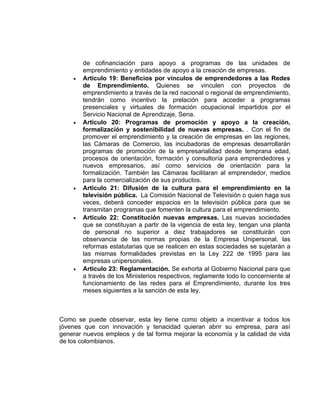 de cofinanciación para apoyo a programas de las unidades de
        emprendimiento y entidades de apoyo a la creación de empresas.
    •   Articulo 19: Beneficios por vínculos de emprendedores a las Redes
        de Emprendimiento. Quienes se vinculen con proyectos de
        emprendimiento a través de la red nacional o regional de emprendimiento,
        tendrán como incentivo la prelación para acceder a programas
        presenciales y virtuales de formación ocupacional impartidos por el
        Servicio Nacional de Aprendizaje, Sena.
    •   Articulo 20: Programas de promoción y apoyo a la creación,
        formalización y sostenibilidad de nuevas empresas. . Con el fin de
        promover el emprendimiento y la creación de empresas en las regiones,
        las Cámaras de Comercio, las incubadoras de empresas desarrollarán
        programas de promoción de la empresarialidad desde temprana edad,
        procesos de orientación, formación y consultoría para emprendedores y
        nuevos empresarios, así como servicios de orientación para la
        formalización. También las Cámaras facilitaran al emprendedor, medios
        para la comercialización de sus productos.
    •   Articulo 21: Difusión de la cultura para el emprendimiento en la
        televisión pública. La Comisión Nacional de Televisión o quien haga sus
        veces, deberá conceder espacios en la televisión pública para que se
        transmitan programas que fomenten la cultura para el emprendimiento.
    •   Articulo 22: Constitución nuevas empresas. Las nuevas sociedades
        que se constituyan a partir de la vigencia de esta ley, tengan una planta
        de personal no superior a diez trabajadores se constituirán con
        observancia de las normas propias de la Empresa Unipersonal, las
        reformas estatutarias que se realicen en estas sociedades se sujetarán a
        las mismas formalidades previstas en la Ley 222 de 1995 para las
        empresas unipersonales.
    •   Articulo 23: Reglamentación. Se exhorta al Gobierno Nacional para que
        a través de los Ministerios respectivos, reglamente todo lo concerniente al
        funcionamiento de las redes para el Emprendimiento, durante los tres
        meses siguientes a la sanción de esta ley.



Como se puede observar, esta ley tiene como objeto a incentivar a todos los
jóvenes que con innovación y tenacidad quieran abrir su empresa, para así
generar nuevos empleos y de tal forma mejorar la economía y la calidad de vida
de los colombianos.
 