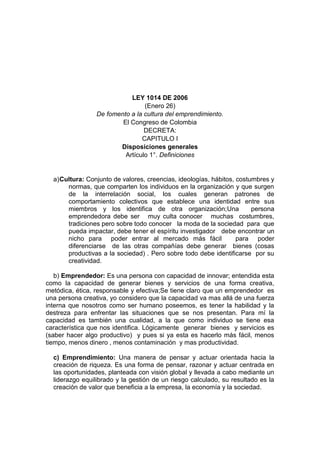 LEY 1014 DE 2006<br />(Enero 26)<br />De fomento a la cultura del emprendimiento.<br />El Congreso de Colombia<br />DECRETA:<br />CAPITULO I<br />Disposiciones generales<br />Artículo 1°. Definiciones<br />Cultura: Conjunto de valores, creencias, ideologías, hábitos, costumbres y normas, que comparten los individuos en la organización y que surgen de la interrelación social, los cuales generan patrones de comportamiento colectivos que establece una identidad entre sus miembros y los identifica de otra organización;Una  persona emprendedora debe ser   muy culta conocer   muchas  costumbres,  tradiciones pero sobre todo conocer   la moda de la sociedad  para  que pueda impactar, debe tener el espíritu investigador   debe encontrar un nicho para  poder entrar al mercado más fácil   para  poder diferenciarse  de las otras compañías debe generar  bienes (cosas productivas a la sociedad) . Pero sobre todo debe identificarse  por su creatividad.<br />b) Emprendedor: Es una persona con capacidad de innovar; entendida esta como la capacidad de generar bienes y servicios de una forma creativa, metódica, ética, responsable y efectiva;Se tiene claro que un emprendedor  es  una persona creativa, yo considero que la capacidad va mas allá de una fuerza interna que nosotros como ser humano poseemos, es tener la habilidad y la destreza para enfrentar las situaciones que se nos presentan. Para mí la capacidad es también una cualidad, a la que como individuo se tiene esa característica que nos identifica. Lógicamente  generar  bienes  y servicios es (saber hacer algo productivo)  y pues si ya esta es hacerlo más fácil, menos tiempo, menos dinero , menos contaminación  y mas productividad.<br />c) Emprendimiento: Una manera de pensar y actuar orientada hacia la creación de riqueza. Es una forma de pensar, razonar y actuar centrada en las oportunidades, planteada con visión global y llevada a cabo mediante un liderazgo equilibrado y la gestión de un riesgo calculado, su resultado es la creación de valor que beneficia a la empresa, la economía y la sociedad.<br />Una persona emprendedora debe pensar en su bien propio y en la riqueza de su compañía sin dejar de pensar en  el bien  de la sociedad, del ambiente, pero sobretodo en la calidad del producto. Debe tener claras las oportunidades sin dejar de prever  las amenazas,  no debe limitarse a tener un pyme o un pequeña parte de mercado si no que por el contrario  pensar   en abarcar gran parte  del mercado.<br />El  líder  (emprendedor)  debe tener una perfecta combinación en todo    sencillo con elegancia,  arriesgado sin exagerar, etc.<br />d) Empresarialidad: Despliegue de la capacidad creativa de la persona sobre la realidad que le rodea. Es la capacidad que posee todo ser humano para percibir e interrelacionarse con su entorno, mediando para ello las competencias empresariales;<br />Esto  es algo  haci como  (haga  lo que mejor sabe hacer)  sea creativo sin olvidarse de la realidad   sea  idóneo  conozca el entorno en el que se desenvuelve, conozca  las   facultades que tiene la competencia   , para haci mejorar  e innovar  las  mismas o diferentes facultades.<br />e) Formación para el emprendimiento. La formación para el emprendimiento busca el desarrollo de la cultura del emprendimiento con acciones que buscan entre otros la formación en competencias básicas, competencias laborales, competencias ciudadanas y competencias empresariales dentro del sistema educativo formal y no formal y su articulación con el sector productivo;<br />Se busca que   el emprendimiento y la innovación de mercados generen cultura, educación, surgimiento personal  y a nivel social en general  personas competitivas  y capases de evolucionar  en cuanto lo necesiten    los mercados y las   necesidades de las personas.<br />Lógicamente para que se genere todas estas  capacidades se empiezan desde la educación básica   y primaria por eso la necesidad de general calidad en los colegios.<br />f) Planes de Negocios. Es un documento escrito que define claramente los objetivos de un negocio y describe los métodos que van a emplearse para alcanzar los objetivos.<br />La educación debe incorporar, en su formación teórica y práctica, lo más avanzado de la ciencia y de la técnica, para que el estudiante esté en capacidad de crear su propia empresa, adaptarse a las nuevas tecnologías y al avance de la ciencia, de igual manera debe actuar como emprendedor desde su puesto de trabajo.<br /> Con esta ley se espera que los siguientes promociones después  aprobada esta ley   puedan ser jóvenes productivos capaces de crear empresa y no (paracitos para la sociedad).<br /> Incorporando esta materia (emprendimiento) en los planteles educativos se espera  crearle unas capacidades laborales a los estudiantes, con el objetivo de  que se puedan adaptar a las labores que hayan disponibles   , sabiendo que entre menos edad mayor productividad (los jóvenes necesitan empleo y las compañías productividad).<br />Artículo 2°. Objeto de la ley. La presente ley tiene por objeto<br />a) Promover el espíritu emprendedor en todos los estamentos educativos del país, en el cual se propenda y trabaje conjuntamente sobre los principios y valores que establece la Constitución y los establecidos en la presente ley;<br />   Con esta ley se impulsaran a los jóvenes a tener una mejor calidad de vida desde el proyecto personal y grupal de    cada una  de las instituciones educativas,  impulsar a los jóvenes a tener un mejor   presente y futuro.<br />b) Disponer de un conjunto de principios normativos que sienten las bases para una política de Estado y un marco jurídico e institucional, que promuevan el emprendimiento y la creación de empresas;<br />Poner las cosas en orden  o en la situación necesaria (todo por lo legal),  sin dejar de un lado que lo más importante es generar  empresas y empleo por   medio de la  creatividad e impacto  a nivel social.<br />c) Crear un marco interinstitucional que permita fomentar y desarrollar la cultura del emprendimiento y la creación de empresas<br />Perteneciente o referido    relaciones o acuerdos  dos o más instituciones relacionadas entre sí    dejando generar  la cultura de innovar (emprendimiento).<br />d) Establecer mecanismos para el desarrollo de la cultura empresarial y el emprendimiento a través del fortalecimiento de un sistema público y la creación de una red de instrumentos de fomento productivo;<br /> Crear para el surgimiento y avance  de las empresas más cultas  por medio de la innovación    por medio de  la realización de   agrupaciones productivas   .<br />e) Crear un vínculo del sistema educativo y sistema productivo nacional mediante la formación en competencias básicas, competencias laborales, competencias ciudadanas y competencias empresariales a través de una cátedra transversal de emprendimiento; entendiéndose como tal, la acción formativa desarrollada en la totalidad de los programas de una institución educativa en los niveles de educación preescolar, educación básica, educación básica primaria, educación básica secundaria, y la educación media, a fin de desarrollar la cultura de emprendimiento.<br />Esta   materia (emprendimiento) tiene como  fin  desarrollar   algunas habilidades (básicas,  laborales,  ciudadanas y  empresariales) para haci  tener unas bases claras  del empresarismo, de modo que esta nueva materia es de carácter obligatorio en todas las instituciones educativas (primaria y bachillerato).<br />El CDEE ha venido desarrollando el programa “Formación de docentes: cátedra transversal de emprendimiento” de esa manera se pretende<br />Este programa ha incluido procesos de capacitación en el área de Espíritu Empresarial, Desarrollo de currículo y Actividades pedagógicas, así como procesos de acompañamiento y asesoría para la integración del proceso al colegio. Los docentes se encuentran participando de un arduo trabajo de integración y modificación del currículo del Colegio, de tal forma que los estudiantes puedan acometer procesos empresariales y fortalecer una cultura basada en el Espíritu Empresarial.<br />f) Inducir el establecimiento de mejores condiciones de entorno institucional para la creación y operación de nuevas empresas.<br />Instigar, persuadir  lugares para generar   mejores   circunstancias en el entorno  para la innovación y  creación de nuevas compañías.<br />g) Propender por el desarrollo productivo de las micro y pequeñas empresas innovadoras, generando para ellas condiciones de competencia en igualdad de oportunidades, expandiendo la base productiva y su capacidad emprendedora, para así liberar las potencialidades creativas de generar trabajo de mejor calidad, de aportar al sostenimiento de las fuentes productivas y a un desarrollo territorial más equilibrado y autónomo;Inclinarse  por un  desarrollo  por la capacidades de producción en las pymes   capaces de crear  e innovar     pero  con competencia de igualdad ósea sin competencia desleal   , hay  empleo y oportunidades para todas las pymes.   Haci  hay mas  diversidad en el mercado    y  hay más posibilidades de crear o generar empleo  manteniendo las fuentes de las pymes    en el entorno  muchos más potenciales.<br />h) Promover y direccionar el desarrollo económico del país impulsando la actividad productiva a través de procesos de creación de empresas competentes, articuladas con las cadenas y clusters productivos reales relevantes para la región y con un alto nivel de planeación y visión a largo plazo.<br />Partamos por que Un cluster significa un cambio radical en la cultura de negocios tradicional. Comienza por abrir la puerta a quienes tradicionalmente concebimos como nuestra competencia. Esto quiere decir que con esta   ley se busca que Colombia pueda ser mucho más competitiva  comparándola con otros países (mercados o competencias)  teniendo un alto nivel de productividad  y haci generar  más uso de los  de los productos que ofrece Colombia  y  crear más empleo<br />i) Fortalecer los procesos empresariales que contribuyan al desarrollo local, regional y territorial.<br />Afirmar los  pasos   de la evolución empresarial  que apoyen  los cambios o transformaciones del entorno en que se desenvuelva la empresa. <br />j) Buscar a través de las redes para el emprendimiento, el acompañamiento y sostenibilidad de las nuevas empresas en un ambiente seguro, controlado e innovador.<br /> Por medio del emprendimiento debemos hallar la forma de prever todas las posibilidades de cambio positivas o negativas debemos  hallar la forma  de cuidar el ambiente y el medio ambiente   , por medio de nuestra capacidad de crear nuevas opciones  productivas <br />Artículo 3°. Principios generales. Los principios por los cuales se regirá toda actividad de emprendimiento son los siguientes:<br />a) Formación integral en aspectos y valores como desarrollo del ser humano y su comunidad, autoestima, autonomía, sentido de pertenencia a la comunidad, trabajo en equipo, solidaridad, asociatividad y desarrollo del gusto por la innovación y estímulo a la investigación y aprendizaje permanente;<br />Este articulo dice que toda persona para poder lograr sus objetivos y sus metas debe sentirse capcitado de todas las formas y  sentirse capas para desarrollar sus avilidades de forma constructiva y que de este modo pueda colaborar a otras personas.<br />b) Fortalecimiento de procesos de trabajo asociativo y en equipo en torno a proyectos productivos con responsabilidad social;<br />Este articulo da a entender que es bueno desarrollar un trabajo en equipo pero el trabajo que elabore debe ser útil para todos como un proyecto estoa proyectos crean formas de empleo y esto veneficia a una sociedad toda persona debe llevar un proyecto de este modo será útil para una sociedad.<br />c) Reconocimiento de la conciencia, el derecho y la responsabilidad del desarrollo de las personas como individuos y como integrantes de una comunidad;<br />esto da a entender que una persona para poder ser útil para una comunidad primero debe conocerse  y que sabe como utilizar sus cualidades  y unirlas con sus habilidades.<br />d) Apoyo a procesos de emprendimiento sostenibles desde la perspectiva social, cultural, ambiental y regional.<br />Para poder ser un emprender se debe tener mente abierta para todas las opciones existentes y saber manejar los recursos  que lo rodean y de ese modo ser un emprendedor.<br />Artículo 4°. Obligaciones del Estado. Son obligaciones del Estado para garantizar la eficacia y desarrollo de esta ley, las siguientes:<br />1. Promover en todas las entidades educativas formales y no formales, el vínculo entre el sistema educativo y el sistema productivo para estimular la eficiencia y la calidad de los servicios de capacitación.<br />Esto indica  que para poder ser mas eficientes a todas las personas se pueden crear convenios con entidades que refuercen y que enseñen material útil de este modo se puede ir formando personas  capacidades.  <br />2. Buscar la asignación de recursos públicos para el apoyo a redes de emprendimiento debidamente registradas en el Ministerio de Comercio, Industria y Turismo<br />Un emprendedor debe saber cómo puede contribuir con el desarrollo de los diferentes entidades y de este modo hacer crecer estas entidades de este modo que pueda generar empleo. <br />3. Buscar la asignación de recursos públicos periódicos para el apoyo y sostenibilidad de las redes de emprendimiento debidamente registradas en el Ministerio de Comercio, Industria y Turismo. <br />Un emprededor debe saber cuando es necesario apoyar y ayudar a una entidad   de este modo puede fortalecer alas entidades y reforzar sus actividades.<br />4. Buscar acuerdos con las entidades financieras para hacer que los planes de negocios de los nuevos empresarios sirvan como garantía para el otorgamiento de créditos. <br />Saber como se pueden lograr acuerdos económicos para los nuevos empresarios ha ayudarlos a realizar sus proyectos y sus empresas o microempresas. <br />5. Establecer acuerdos con las entidades financieras para hacer que los planes de negocios de los nuevos empresarios sirvan como garantía para el otorgamiento de crédito, con el aval, respaldo y compromiso de seguimiento de cualquiera de los miembros que conforman la Red Nacional para el Emprendimiento.<br />Hay que saber  mirar como formar  acuerdos bancarios con los cuales se puedan apoyar a los nuevos empresarios de un modo fácil y practico  ya que muchos empresarios con buenos proyectos no lo pueden echar andar  el proyecto por falta de presupuesto. <br />6. Generar condiciones para que en las regiones surjan fondos de inversionistas ángeles, fondos de capital semilla y fondos de capital de riesgo para el apoyo a las nuevas empresas. <br />Saber  manejar  los tipos de inversiones que existen en beneficio de los emprendedores (empresarios) para así poder generar  empleo constituyendo empresas  con ideas novedosas. <br />Artículo 5°. Red Nacional para el Emprendimiento. La Red Nacional para el Emprendimiento, adscrita al Ministerio de Comercio, Industria y Turismo, o quien haga sus veces, estará integrada por delegados de las siguientes entidades e instituciones:<br />1. Ministerio de Comercio, Industria y Turismo quien lo presidirá.<br />2. Ministerio de Educación Nacional.<br />3. Ministerio de la Protección Social.<br />4. La Dirección General del Servicio Nacional de Aprendizaje, Sena.<br />5. Departamento Nacional de Planeación.<br />6. Instituto Colombiano para el Desarrollo de la Ciencia y la Tecnología “Francisco José de Caldas”, Colciencias.<br />7. Programa Presidencial Colombia Joven.<br />8. Tres representantes de las Instituciones de Educación Superior, designados por sus correspondientes asociaciones: Universidades (Ascun), Instituciones Tecnológicas (Aciet) e Instituciones Técnicas Profesionales (Acicapi) o quien haga sus veces.<br />9. Asociación Colombiana de Pequeñas y Medianas Empresas, Acopi.<br />10. Federación Nacional de Comerciantes, Fenalco.<br />11. Un representante de la Banca de Desarrollo y Microcrédito.<br />12. Un representante de las Asociaciones de Jóvenes Empresarios, designado por el Ministerio de Comercio, Industria y Turismo.<br />13. Un representante de las Cajas de Compensación Familiar.<br />14. Un representante de las Fundaciones dedicadas al emprendimiento.<br />15. Un representante de las incubadoras de empresas del país.<br />Parágrafo 1°. Los delegados deberán ser permanentes, mediante delegación formal del representante legal de la Institución o gremio sectorial que representa y deberán ejercer funciones relacionadas con el objeto de esta ley.<br />Parágrafo 2°. El Gobierno Nacional, podrá una vez se encuentre en funcionamiento y debidamente reglamentada “la Red para el Emprendimiento”, crear una institución de carácter mixto del orden nacional, que en coordinación con las entidades públicas y privadas adscritas, desarrollen plenamente los objetivos y funciones establecidas en los artículos 7° y 8° de esta ley respectivamente.<br />Hay entidades que se encargan de apoyar a los nuevos empresarios en las cuales se manejan diferentes tipos de recursos en los cuales fortalecen a otras entidades.    <br />Artículo 6°. Red Regional para el Emprendimiento. La Red Regional para el Emprendimiento, adscrita a la Gobernación Departamental, o quien haga sus veces, estará integrada por delegados de las siguientes entidades e instituciones:<br />1. Gobernación Departamental quien lo presidirá.<br />2. Dirección Regional del Servicio Nacional de Aprendizaje, Sena.<br />3. Cámara de Comercio de la ciudad capital.<br />4. Alcaldía de la ciudad capital y un representante de los alcaldes de los demás municipios designados entre ellos mismos.<br />5. Un representante de las oficinas departamentales de juventud.<br />6. Un representante de las Instituciones de Educación Superior de la región designado por el Centro Regional de Educación Superior, CRES.<br />7. Un representante de las Cajas de Compensación familiar del departamento.<br />8. Un representante de las Asociaciones de Jóvenes Empresarios, con presencia en la región.<br />9. Un representante de la Banca de Desarrollo y microcrédito con presencia en la región.<br />10. Un representante de los gremios con presencia en la región.<br />11. Un representante de las incubadoras de empresas con presencia en la región.<br />Parágrafo. Los delegados deberán ser permanentes mediante delegación formal del representante legal de la Institución, o gremio sectorial que representa y deberán ejercer funciones relacionadas con el objeto de esta ley.<br />Artículo 7°. Objeto de las redes para el emprendimiento. Las redes de emprendimiento se crean con el objeto de:<br />a) Establecer políticas y directrices orientadas al fomento de la cultura para el emprendimiento<br />Siempre se deven llevar una serie de  de reglas y limites de este modo se puede llevar un estilo de vida e ir formando un carácter.<br />b) Formular un plan estratégico nacional para el desarrollo integral de la cultura para el em prendimiento <br /> ser practico para ir mejorando  el desarrollon de vida laborar y profesional de este modo ir creando un nuevo estilo de trabajo tan practico y no tan estricto.<br />c) Conformar las mesas de trabajo de acuerdo al artículo 10 de esta ley <br />Hay que mirar que personas son actas para conformar esta mesa según sus capacidades y habilidades. <br />d) Ser articuladoras de organizaciones que apoyan acciones de emprendimientos innovadores y generadores de empleo en el país <br />Un emprendedor siempre debe  tener en cuenta que para poder hacer un proyecto bueno es que se debe tener ideas novedosas y concretas de este modo puede desarrollar  esa idea con buenas bases.<br />e) Desarrollar acciones conjuntas entre diversas organizaciones que permitan aprovechar sinergias y potenciar esfuerzos para impulsar emprendimientos empresariales <br />Para  que un  emprendedor  pueda hacer bien  su trabajo debe ser impulsado por algo o por alguien y debe tener iniciativa propia para poder  desempeñar un buen trabajo.<br />f) Las demás que consideren necesarias para su buen funcionamiento <br />Artículo 8°. Funciones de las Redes para el Emprendimiento. Las Redes para el Emprendimiento tendrán las siguientes funciones:<br />a) Conformar el observatorio permanente de procesos de emprendimiento y creación de empresas “SISEA empresa”, el cual servirá como sistema de seguimiento y apoyo empresarial <br />Todo proceso siempre tiene un seguimiento en el cual se ven todas los reglamentos impuestos  durante la creación de la empresa.<br />b) Proponer la inclusión de planes, programas y proyectos de desarrollo relacionados con el emprendimiento <br />Siempre se debe ver que programas se pueden implementar  al proyecto para mejorar la idea y poder perfeccionar el proyecto.<br />c) Ordenar e informar la oferta pública y privada de servicios de emprendimiento aprovechando los recursos tecnológicos con los que ya cuentan las entidades integrantes de la red <br />Hay que saber con que implementos cuenta  y  mirar cómo sacarle provecho a los recursos y ponerlos a funcionar de un modo de útil y sacar una idea más nueva e innovadora.<br />d) Proponer instrumentos para evaluar la calidad de los programas orientados al fomento del emprendimiento y la cultura empresarial, en la educación formal y no formal <br />e) Articular los esfuerzos nacionales y regionales hacia eventos que fomenten el emprendimiento y la actividad emprendedora y faciliten el crecimiento de proyectos productivos <br />Siempre se deben mirar todas las opciones para el desempeño de nuevas formas de fomentar como ser emprendedor y como generar nuevos empresarios.<br />Artículo 9°. Secretaría Técnica. La Secretaría Técnica será el instrumento operativo de las redes de emprendimiento encargada de coordinar todas las acciones de tipo administrativo, y deberá cumplir entre otras con las siguientes funciones:<br />1. Planear y acompañar la implementación de la estrategia prevista para el desarrollo del emprendimiento.<br />2. Presentar informes mensuales a los integrantes de la red sobre las acciones y programas realizados en torno al emprendimiento.<br />3. Impulsar el desarrollo de las funciones asignadas a la red.<br />4. Promover el desarrollo de diagnósticos y estudios sobre el Emprendimiento.<br />5. Monitorear indicadores de gestión sobre el desarrollo de la actividad emprendedora en la región.<br />6. Las demás asignadas por la red.<br />Parágrafo. La Secretaría Técnica de cada red se encargará de su propia financiación, organización e instrumentación de sus respectivas sedes <br />Cada entidad se encarga de su administración  de dinero vienes y toda lo que incluye  a cada entidad y sus funciones. <br />Artículo 10. Mesas de trabajo de la red de emprendimiento. Las mesas de trabajo son un espacio de discusión y análisis para que todas las instituciones que conforman la Red, se sientan partícipes y logren desarrollar acciones con base en los lineamientos contemplados por las mismas. Podrán convertirse en interlocutores válidos de las instituciones responsables de la operación. <br />Las empresas y entidades  dependen de los trabajadores ya que ellos son los que demuestran como es la empresa o entidad en ende ha esto las empresas y entidades tienen que capasitar a sus empleados y hacer un análisis de sus empleados y mirar como sus empleados se desempeñan en su trabajo. <br />Artículo 11. Objeto de las mesas de trabajo. Las mesas de trabajo conformadas por las redes de emprendimiento tendrán el siguiente objeto:<br />1. Sensibilización: Trabajar en el diseño y ejecución de un discurso unificado, orientado a motivar a la gente para que se involucre en el emprendimiento. Lograr masificación del mensaje con una utilización más eficiente de los recursos. <br />Saber implementar con publicidad una imagen de una empresa o entidad  con mensajes con concretos de los recursos y servicios que prestan.<br />2. Formación: Unificar criterios de formación. Formar Formadores. Extender la Formación a colegios públicos y privados <br />Saber que para poder formar un caracter y un criterio y una seguridad hay que cijer alas personas que están colegios ya que ellos son los que siguen y son los que dependen el país y el mundo.<br />3. Preincubación: (Planes de Negocio): Identificar Oportunidades de Negocio y proponer una metodología de Plan de Negocios orientado a simplificar procesos en la región y adecuarlos a la toma de decisiones de inversionistas y del sector financiero. <br />Hay que saber mirar en cualquier oportunidad donde se puede crear un negocio y poder plantear un plan de negocio con el cual se puede crear un  tipo de  negocio.<br />4. Financiación: Impulsar y recoger en un sistema las fuentes de recursos financieros para los emprendimientos que se desarrollan en la región, permitiendo pasar de los estudios de factibilidad a empresas del sector real. Además deben proponer nuevos mecanismos viables de estructuración financiera (capital semilla, capital de riesgo, préstamos, financiación e inversionistas) a nivel nacional e internacional. <br />Esto es muy concreto siempre se debe ver  que se debe pasar de un prototipo  a un cosa real y concreta elaborarla con todos los reglamentos y todos los tipos de ayudas económicas para un emprendedor.<br />5. Creación de Empresas: La iniciación de operaciones de las empresas para que alcancen su maduración en el corto plazo y se garantice su autosostenibilidad. Buscar mecanismos para resolver problemas de comercialización e incentivar la investigación de nuevos mercados y nuevos productos.<br />6. Capacitación Empresarial y Sostenibilidad: Diseñar y din amizar un modelo que diagnostique la gestión de las empresas (mercados, finanzas, técnicos, etc.) y faciliten planes de acción que permitan el mejoramiento continuo de las mismas y su sostenibilidad en el largo plazo.<br />7. Sistemas de Información: Articular y estructurar toda la información generada en las Mesas de Trabajo en un Sistema de Información, facilitando la labor de las instituciones participantes de la Red y en beneficio de los emprendedores, proporcionando información sobre costos y tiempos de los procesos de emprendimiento por entidad oferente. Esta información será un insumo para los programas de formación de emprendedores.<br />Parágrafo. Las redes, podrán de acuerdo con su dinámica de trabajo establecer parámetros distintos en cada región e implementar nuevas mesas de trabajo de acuerdo con sus necesidades<br />Artículo 12. Objetivos específicos de la formación para el emprendimiento. Son objetivos específicos de la formación para el emprendimiento:<br />a) Lograr el desarrollo de personas integrales en sus aspectos personales, cívicos, sociales y como seres productivos;<br />  En busca de  personas realizadas    y  productivas para la sociedad   se busca que por medio del emprendimiento   personas capaces de  llevar una vida  integra.<br />Contribuir al mejoramiento de las capacidades, habilidades y destrezas en las personas, que les permitan emprender iniciativas para la generación de ingresos por cuenta propia.<br /> El gobierno  por medio de esta ley pretende sufragar  al crecimiento  de   cualidades empresariales por medio de la creatividad y el progreso  económico personal   para haci tener  un país más desarrollado.<br />Promover alternativas que permitan el acercamiento de las instituciones educativas al mundo productivo.<br /> Se impulsaran más opciones   que    faculten   a los estamentos   educativos Para crear estudiantes más  productivos que puedan  crear empresa.<br />Fomentar la cultura de la cooperación y el ahorro así como orientar sobre las distintas formas de asociatividad.<br /> Promoviendo  la cultura y la educación   por medio de la ayuda del  gobierno   haci poder crear seres  ordenador hacia las empresas y el ahorro<br />Artículo 13. Enseñanza obligatoria. En todos los establecimientos oficiales o privados que ofrezcan educación formal es obligatorio en los niveles de la educación preescolar, educación básica, educación básica primaria, educación básica secundaria, y la educación media, cumplir con:<br />Definición de un área específica de formación para el emprendimiento y la generación de empresas, la cual debe incorporarse al currículo y desarrollarse a través de todo el plan de estudios.<br /> El área de emprendimiento  no se opcional  para ningún estamento público  o privado  es de carácter   obligatorio  ya que la ley estipula que  esta área colabora a la generación de empresas  y de innovación y creatividad en los estudiantes.<br />Transmitir en todos los niveles escolares conocimiento, formar actitud favorable al emprendimiento, la innovación y la creatividad y desarrollar competencias para generar empresas.<br /> Hablamos de unas competencias  que se deben desarrollar  desde la vida escolar  para   fomentar empresas por medio de la innovación y creatividad, el comportamiento que emplea un individuo para hacer las cosas  a causas del emprendimiento.<br />3. Diseñar y divulgar módulos específicos sobre temas empresariales denominados “Cátedra Empresarial” que constituyan un soporte fundamental de los programas educativos de la enseñanza preescolar, educación básica, educación básica primaria, educación básica secundaria, y la educación media, con el fin de capacitar al estudiante en el desarrollo de capacidades emprendedoras para generar empresas con una visión clara de su entorno que le permita asumir retos y responsabilidades.<br /> Por  medio de la cátedra empresarial  buscan crear unas bases emprendedoras  que   los programas educativos generen  una visión  y una misión muy definida de su proyecto de vida,  también el desarrollo de unas capacidades para ser mucho más competitivos  en el entorno que el estudiante pretende desenvolverse.    El estudiante  debe tener claro  que en esta área se asumen responsabilidades y   debe saber (que tiene que ser capaz de todo y no limitarse), esta área busca generar más profesionalismo  y dejar de un lado los estudiantes mediocres.<br />  4. Promover actividades como ferias empresariales, foros, seminarios, macro ruedas de negocios, concursos y demás actividades orientadas a la promoción de la cultura para el emprendimiento de acuerdo a los parámetros establecidos en esta ley y con el apoyo de las Asociaciones de Padres de Familia.<br /> Promover    actividades   que generen claridad y cultura. Impulsar   la creatividad e   innovación por medio  de las actividades ya nombradas   todo dentro  de la magnitud que permita   el gobierno   y  incluyendo  a los acudientes y/o padres de familia.<br />Parágrafo. Para cumplir con lo establecido en este artículo, las entidades educativas de educación básica primaria, básica secundaria y media vocacional acreditadas ante el Ministerio de Educación Nacional, deberán armonizar los Proyectos Educativos Institucionales (PEI) pertinentes de acuerdo con lo establecido en la Ley 115 General de Educación.<br /> Aquí ya entraría todo lo relacionado con: ferias empresariales, proyectos, préstamos, articulaciones  etc.    Dependiendo la institución  y su proyecto interinstitucional.<br />Artículo 14. Sistema de información y orientación profesional<br /> El Ministerio de Educación Nacional en coordinación con el Instituto Colombiano para el Fomento de la Educación Superior, Icfes, el Servicio Nacional de Aprendizaje, Sena, el Instituto Colombiano para el Desarrollo de la Ciencia y la Tecnología, Colciencias, y el sector productivo, establecerá en un plazo máximo de (1) un año, un Sistema de Información y Orientación Profesional, Ocupacional e investigativa, que contribuya a la racionalización en la formación del recurso humano, según los requerimientos del desarrollo nacional y regional.<br /> Es este articulo quedan claros los estamentos  que colaboraran a los jóvenes emprendedores,   se debe quedar claro que para   que estos estamentos nos presten  la colaboración correspondiente  es necesario tener  un proyecto bien fundamentado, que sea innovador  , que ayude al desarrollo de la sociedad  , que satisfagan necesidades según la demanda de la sociedad. Que el proyecto sea 100% productivo  y no contamine el ambiente. <br />   Se debe tener muy claro que según el tipo de proyecto se presentara en la entidad correspondiente.                                                                         <br />Artículo 15. Formación de formadores.<br /> El Servicio Nacional de Aprendizaje, Sena, coordinará a través de las redes para el Emprendimiento y del Fondo Emprender y sus entidades adscritas, planes y programas para la formación de formadores orientados al desarrollo de la cultura para el emprendimiento de acuerdo con los principios establecidos en esta ley.<br />Destinar a alguien a un empleo o servicio a través    de los estamentos de Sena   que es el respaldador de proyectos  productivos  que integren los conocimientos adquiridos por los emprendedores en sus procesos de formación con el desarrollo de nuevas empresas. El Fondo facilita el acceso a capital al poner a disposición de los beneficiarios los recursos necesarios en la puesta en marcha de las nuevas unidades productivas <br />Artículo 16. Opción para trabajo de grado.<br /> Las universidades públicas y privadas y los centros de formación técnica y tecnológica oficialmente reconocidos, podrán establecer sin perjuicio de su régimen de autonomía, la alternativa del desarrollo de planes de negocios de conformidad con los principios establecidos en esta ley, en reemplazo de los trabajos de grado.<br />Los universitarios al terminar su carrera son graduados muy desubicados  por que les llenan la cabeza con tanta teoría que poco a la práctica   y entonces lo que ellos pueden hacer es que  presenten su tesis  al fondo emprender y puedan empezar a generar  empresa.<br />Crear profesionales autónomos y  generadores de empleo <br />Artículo 17. Voluntariado Empresarial<br /> Las Cámaras de Comercio y los gremios empresariales podrán generar espacios para constituir el voluntariado empresarial con sus asociados con el objeto de que sean mentores y realicen acompañamiento en procesos de creación de empresas.<br /> Los estamentos públicos tienen la obligación de colaborar   o asesorar  a los jóvenes emprendedores  que pretenden  llevar a cabo su proyecto, deben pasar primero por un asesoramiento  de las entidades que lo puedan realizar como lo es   cámara y comercio,    Sena   ect.<br />Artículo 18. Actividades de Promoción. Con el fin de promover la cultura del emprendimiento y las nuevas iniciativas de negocios, el Gobierno Nacional a través del Ministerio de Comercio, Industria y Turismo, el Programa Presidencial Colombia Joven y el Servicio Nacional de Aprendizaje, Sena, darán prioridad a las siguientes actividades:<br />1. Feria de trabajo juvenil: Componente comercial y académico.<br />2. Macrorrueda de negocios para nuevos empresarios: Contactos entre oferentes y demandantes.<br />3. Macrorruedas de inversión para nuevos empresarios: Contactos entre proponentes e inversionistas y sistema financiero.<br />4. Concursos dirigidos a emprendedores sociales y de negocio (Ventures).<br />5. Concursos para facilitar el acceso al crédito o a fondos de capital semilla a aquellos proyectos sobresalientes.<br />6. Programas de cofinanciación para apoyo a programas de las unidades de emprendimiento y entidades de apoyo a la creación de empresas: Apoyo financiero para el desarrollo de programas de formación, promoción, asistencia técnica y asesoría, que ejecuten las Fundaciones, Cámaras de Comercio, Universidades, incubadoras de empresas y ONG.<br />la primera feria para el empleo y la educación  de Colombia además de una importante muestra comercial en la que las áreas de Recursos Humanos de grandes empresas del país exponen sus criterios y metodología para la selección de personal, es el punto de partida para un interesante encuentro académico donde  investigadores, ideólogos, y dinamizadores de la cadena laboral colombiana se darán cita para discutir y analizar  sobre el empleo en el  país, y capacitar a los asistentes a la feria con herramientas que les permitan una mayor movilidad y avance en la pirámide laboral<br /> Estas  actividades son de carácter obligatorio  el estado por ley debe realizarlas para todas las muestras  de proyectos  de los jóvenes   emprendedores <br />A través de las distintas entidades, las gobernaciones, las Alcaldías Municipales y Distritales, y las Aéreas Metropolitanas, podrán presupuestar y destinar anualmente, los recursos necesarios para la realización de las actividades de promoción y de apoyo al emprendimiento de nuevas empresas innovadoras.<br />Cada entidad  responsable del dinero   en cada región, departamento, cuidad  municipio   o barrio  tiene el libre albedrio  de disponer el dinero para la realización  de proyectos.<br />Los recursos destinados por el municipio o distrito podrán incluir la promoción, organización y evaluación de las actividades, previa inclusión y aprobación en los Planes de Desarrollo.<br /> Los estamentos responsables pueden destinar el dinero como mejor les parezca<br />Artículo 19. Beneficios por vínculo de emprendedores a las Redes de Emprendimiento.<br /> Quienes se vinculen con proyectos de emprendimiento a través de la red nacional o regional de emprendimiento, tendrán como incentivo la prelación para acceder a programas presenciales y virtuales de formación ocupacional impartidos por el Servicio Nacional de Aprendizaje, Sena, a acceso preferencial a las herramientas que brinda el Ministerio de Comercio, Industria y Turismo, a través de la dirección de promoción y cultura empresarial, como el programa emprendedores Colombia.<br />Para que un joven pueda tener respaldado su proyecto y lo pueda presentar a las estamentos correspondientes  deben por obligación estar recibiendo algún tipo de educación ya sea presencial o virtual   en el  Sena  o para los demás estamentos  los cursos talleres o seminarios que el mismo ofrezca a la comunidad emprendedora,  de igual manera pueda presentar su proyecto después de aprobado su  curso.<br />De igual manera podrá acceder de manera preferencial a los servicios y recursos manejados a través de las entidades integrantes de las redes.<br />Artículo 20. Programas de promoción y apoyo a la creación, formalización y sostenibilidad de nuevas empresas.<br /> Con el fin de promover el emprendimiento y la creación de empresas en las regiones, las Cámaras de Comercio, las incubadoras de empresas desarrollarán programas de promoción de la empresarialidad desde temprana edad, procesos de orientación, formación y consultoría para emprendedores y nuevos empresarios, así como servicios de orientación para la formalización. También las Cámaras facilitaran al emprendedor, medios para la comercialización de sus productos y/o servicios, así como la orientación y preparación para el acceso a las líneas de crédito para emprendedores y de los programas de apoyo institucional público y privado existentes.<br />Valga la redundancia  esta área (emprendimiento) es de carácter obligatorio para todas las entidades de formación  educativa   para haci poder generar  el espíritu  empresario  en los jóvenes desde  corta edad, del mismo modo las entidades como lo cámara de comercio esta en el deber  de impulsar y comercializar el producto que ofrece el emprendedor una vez se esté llevando a cavo el proyecto   formalmente.<br />El joven pionero  y novato del mercado recibirá una asesoría y apoyo de la cámara según su entorno, la carama deberá asesorar al pionero   en la vida crediticia en  lo que concierne a todas  las entidades bancarias y estamentos que apoyen los proyectos productivos<br />Artículo 21. Difusión de la cultura para el emprendimiento en la televisión pública.<br /> La Comisión Nacional de Televisión o quien haga sus veces, deberá conceder espacios en la televisión pública para que se transmitan programas que fomenten la cultura para el emprendimiento de acuerdo con los principios establecidos en esta ley.<br /> Es el  deber de   la comisión nacional de televisión fomentar los espacios para general el conocimiento que ofrecen los estamentos a los jóvenes emprendedores  lo estipula  la presente ley 8LEY 1014).<br />Artículo 22. Constitución nuevas empresas. <br />Las nuevas sociedades que se constituyan a partir de la vigencia de esta ley, cualquiera que fuere su especie o tipo, que de conformidad a lo establecido en el artículo 2° de la Ley 905 de 2004, tengan una planta de personal no superior a diez (10) trabajadores o activos totales por valor inferior a quinientos (500) salarios mínimos mensuales legales vigentes, se constituirán con observancia de las normas propias de la Empresa Unipersonal, de acuerdo con lo establecido en el Capítulo VIII de la Ley 222 de 1995. Las reformas estatutarias que se realicen en estas sociedades se sujetarán a las mismas formalidades previstas en la Ley 222 de 1995 para las empresas unipersonales.<br />Parágrafo. En todo caso, cuando se trate de Sociedades en Comandita se observará e requisito de pluralidad previsto en el artículo 323 del Código de Comercio.<br />Artículo 23. Reglamentación. Se exhorta al Gobierno Nacional para que a través de los Ministerios respectivos, reglamente todo lo concerniente al funcionamiento de las redes para el Emprendimiento, durante los tres (3) meses siguientes a la sanción de esta ley.<br />Artículo 24. Vigencia. La presente ley entrará a regir a partir de su promulgación.<br />La Presidenta del honorable Senado de la República,<br />Claudia Blum de Barberi.<br />El Secretario General del honorable Senado de la República,<br />Emilio Ramón Otero Dajud.<br />El Presidente de la honorable Cámara de Representantes,<br />Julio E. Gallardo Archbold.<br />El Secretario General de la honorable Cámara de Representantes,<br />Angelino Lizcano Rivera.<br />REPUBLICA DE COLOMBIA - GOBIERNO NACIONAL<br />Publíquese y cúmplase.<br />Dada en Bogotá, D. C., a 26 de enero de 2006.<br />ÁLVARO URIBE VÉLEZ<br />El Viceministro de Comercio Exterior, encargado de las funciones del Despacho del Ministro de Comercio, Industria y Turismo,<br />Eduardo Muñoz Gómez.<br />