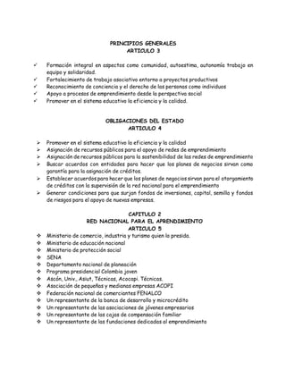 PRINCIPIOS GENERALES
ARTICULO 3
 Formación integral en aspectos como comunidad, autoestima, autonomía trabajo en
equipo y solidaridad.
 Fortalecimiento de trabajo asociativo entorno a proyectos productivos
 Reconocimiento de conciencia y el derecho de las personas como individuos
 Apoyo a procesos de emprendimiento desde la perspectiva social
 Promover en el sistema educativo la eficiencia y la calidad.
OBLIGACIONES DEL ESTADO
ARTICULO 4
 Promover en el sistema educativo la eficiencia y la calidad
 Asignación de recursos públicos para el apoyo de redes de emprendimiento
 Asignación de recursos públicos para la sostenibilidad de las redes de emprendimiento
 Buscar acuerdos con entidades para hacer que los planes de negocios sirvan como
garantía para la asignación de créditos.
 Establecer acuerdos para hacer que los planes de negocios sirvan para el otorgamiento
de créditos con la supervisión de la red nacional para el emprendimiento
 Generar condiciones para que surjan fondos de inversiones, capital, semilla y fondos
de riesgos para el apoyo de nuevas empresas.
CAPITULO 2
RED NACIONAL PARA EL APRENDIMIENTO
ARTICULO 5
 Ministerio de comercio, industria y turismo quien lo presida.
 Ministerio de educación nacional
 Ministerio de protección social
 SENA
 Departamento nacional de planeación
 Programa presidencial Colombia joven
 Ascón, Univ., Asiut, Técnicas, Acocapi. Técnicas.
 Asociación de pequeñas y medianas empresas ACOPI
 Federación nacional de comerciantes FENALCO
 Un representante de la banca de desarrollo y microcrédito
 Un representante de las asociaciones de jóvenes empresarios
 Un representante de las cajas de compensación familiar
 Un representante de las fundaciones dedicadas al emprendimiento
 