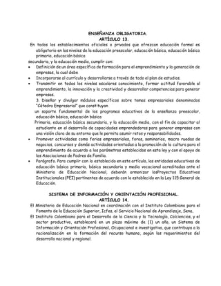 ENSEÑANZA OBLIGATORIA.
ARTÍCULO 13.
En todos los establecimientos oficiales o privados que ofrezcan educación formal es
obligatorio en los niveles de la educación preescolar, educación básica, educación básica
primaria, educación básica
secundaria, y la educación media, cumplir con:
 Definición de un área específica de formación para el emprendimiento y la generación de
empresas, la cual debe
 Incorporarse al currículo y desarrollarse a través de todo el plan de estudios.
 Transmitir en todos los niveles escolares conocimiento, formar actitud favorable al
emprendimiento, la innovación y la creatividad y desarrollar competencias para generar
empresas.
3. Diseñar y divulgar módulos específicos sobre temas empresariales denominados
“Cátedra Empresarial” que constituyan
un soporte fundamental de los programas educativos de la enseñanza preescolar,
educación básica, educación básica
Primaria, educación básica secundaria, y la educación media, con el fin de capacitar al
estudiante en el desarrollo de capacidades emprendedoras para generar empresas con
una visión clara de su entorno que le permita asumir retos y responsabilidades.
 Promover actividades como ferias empresariales, foros, seminarios, macro ruedas de
negocios, concursos y demás actividades orientadas a la promoción de la cultura para el
emprendimiento de acuerdo a los parámetros establecidos en esta ley y con el apoyo de
las Asociaciones de Padres de Familia.
 Parágrafo. Para cumplir con lo establecido en este artículo, las entidades educativas de
educación básica primaria, básica secundaria y media vocacional acreditadas ante el
Ministerio de Educación Nacional, deberán armonizar losProyectos Educativos
Institucionales (PEI) pertinentes de acuerdo con lo establecido en la Ley 115 General de
Educación.
SISTEMA DE INFORMACIÓN Y ORIENTACIÓN PROFESIONAL.
ARTÍCULO 14.
El Ministerio de Educación Nacional en coordinación con el Instituto Colombiano para el
Fomento de la Educación Superior, Icfes, el Servicio Nacional de Aprendizaje, Sena,
El Instituto Colombiano para el Desarrollo de la Ciencia y la Tecnología, Colciencias, y el
sector productivo, establecerá en un plazo máximo de (1) un año, un Sistema de
Información y Orientación Profesional, Ocupacional e investigativa, que contribuya a la
racionalización en la formación del recurso humano, según los requerimientos del
desarrollo nacional y regional.
 
