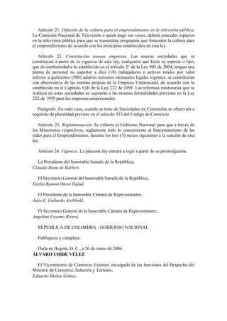 Artículo 21. Difusión de la cultura para el emprendimiento en la televisión pública.
La Comisión Nacional de Televisión o quien haga sus veces, deberá conceder espacios
en la televisión pública para que se transmitan programas que fomenten la cultura para
el emprendimiento de acuerdo con los principios establecidos en esta ley.

   Artículo 22. Constitución nuevas empresas. Las nuevas sociedades que se
constituyan a partir de la vigencia de esta ley, cualquiera que fuere su especie o tipo,
que de conformidad a lo establecido en el artículo 2° de la Ley 905 de 2004, tengan una
planta de personal no superior a diez (10) trabajadores o activos totales por valor
inferior a quinientos (500) salarios mínimos mensuales legales vigentes, se constituirán
con observancia de las normas propias de la Empresa Unipersonal, de acuerdo con lo
establecido en el Capítulo VIII de la Ley 222 de 1995. Las reformas estatutarias que se
realicen en estas sociedades se sujetarán a las mismas formalidades previstas en la Ley
222 de 1995 para las empresas unipersonales.

   Parágrafo. En todo caso, cuando se trate de Sociedades en Comandita se observará e
requisito de pluralidad previsto en el artículo 323 del Código de Comercio.

   Artículo 23. Reglamentación. Se exhorta al Gobierno Nacional para que a través de
los Ministerios respectivos, reglamente todo lo concerniente al funcionamiento de las
redes para el Emprendimiento, durante los tres (3) meses siguientes a la sanción de esta
ley.

  Artículo 24. Vigencia. La presente ley entrará a regir a partir de su promulgación.

  La Presidenta del honorable Senado de la República,
Claudia Blum de Barberi.

  El Secretario General del honorable Senado de la República,
Emilio Ramón Otero Dajud.

   El Presidente de la honorable Cámara de Representantes,
Julio E. Gallardo Archbold.

  El Secretario General de la honorable Cámara de Representantes,
Angelino Lizcano Rivera.

  REPUBLICA DE COLOMBIA - GOBIERNO NACIONAL

  Publíquese y cúmplase.

  Dada en Bogotá, D. C., a 26 de enero de 2006.
ÁLVARO URIBE VÉLEZ

  El Viceministro de Comercio Exterior, encargado de las funciones del Despacho del
Ministro de Comercio, Industria y Turismo,
Eduardo Muñoz Gómez.
 
