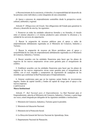 c) Reconocimiento de la conciencia, el derecho y la responsabilidad del desarrollo de
las personas como individuos y como integrantes de una comunidad;

   d) Apoyo a procesos de emprendimiento sostenibles desde la perspectiva social,
cultural, ambiental y regional.

   Artículo 4°. Obligaciones del Estado. Son obligaciones del Estado para garantizar la
eficacia y desarrollo de esta ley, las siguientes:

   1. Promover en todas las entidades educativas formales y no formales, el vínculo
entre el sistema educativo y el sistema productivo para estimular la eficiencia y la
calidad de los servicios de capacitación.

  2. Buscar la asignación de recursos públicos para el apoyo a redes de
emprendimiento debidamente registradas en el Ministerio de Comercio, Industria y
Turismo.

   3. Buscar la asignación de recursos pú blicos periódicos para el apoyo y
sostenibilidad de las redes de emprendimiento debidamente registradas en el Ministerio
de Comercio, Industria y Turismo.

   4. Buscar acuerdos con las entidades financieras para hacer que los planes de
negocios de los nuevos empresarios sirvan como garantía para el otorgamiento de
créditos.

   5. Establecer acuerdos con las entidades financieras para hacer que los planes de
negocios de los nuevos empresarios sirvan como garantía para el otorgamiento de
crédito, con el aval, respaldo y compromiso de seguimiento de cualquiera de los
miembros que conforman la Red Nacional para el Emprendimiento.

  6. Generar condiciones para que en las regiones surjan fondos de inversionistas
ángeles, fondos de capital semilla y fondos de capital de riesgo para el apoyo a las
nuevas empresas.
CAPITULO II
Marco Institucional

   Artículo 5°. Red Nacional para el Emprendimiento. La Red Nacional para el
Emprendimiento, adscrita al Ministerio de Comercio, Industria y Turismo, o quien haga
sus veces, estará integrada por delegados de las siguientes entidades e instituciones:

  1. Ministerio de Comercio, Industria y Turismo quien lo presidirá.

  2. Ministerio de Educación Nacional.

  3. Ministerio de la Protección Social.

  4. La Dirección General del Servicio Nacional de Aprendizaje, Sena.

  5. Departamento Nacional de Planeación.
 