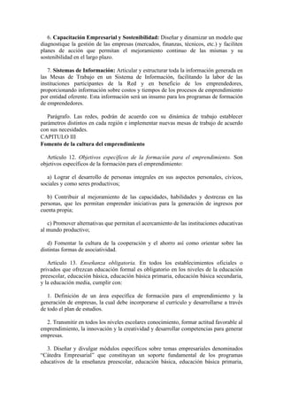 6. Capacitación Empresarial y Sostenibilidad: Diseñar y dinamizar un modelo que
diagnostique la gestión de las empresas (mercados, finanzas, técnicos, etc.) y faciliten
planes de acción que permitan el mejoramiento continuo de las mismas y su
sostenibilidad en el largo plazo.

   7. Sistemas de Información: Articular y estructurar toda la información generada en
las Mesas de Trabajo en un Sistema de Información, facilitando la labor de las
instituciones participantes de la Red y en beneficio de los emprendedores,
proporcionando información sobre costos y tiempos de los procesos de emprendimiento
por entidad oferente. Esta información será un insumo para los programas de formación
de emprendedores.

   Parágrafo. Las redes, podrán de acuerdo con su dinámica de trabajo establecer
parámetros distintos en cada región e implementar nuevas mesas de trabajo de acuerdo
con sus necesidades.
CAPITULO III
Fomento de la cultura del emprendimiento

   Artículo 12. Objetivos específicos de la formación para el emprendimiento. Son
objetivos específicos de la formación para el emprendimiento:

   a) Lograr el desarrollo de personas integrales en sus aspectos personales, cívicos,
sociales y como seres productivos;

   b) Contribuir al mejoramiento de las capacidades, habilidades y destrezas en las
personas, que les permitan emprender iniciativas para la generación de ingresos por
cuenta propia;

   c) Promover alternativas que permitan el acercamiento de las instituciones educativas
al mundo productivo;

   d) Fomentar la cultura de la cooperación y el ahorro así como orientar sobre las
distintas formas de asociatividad.

   Artículo 13. Enseñanza obligatoria. En todos los establecimientos oficiales o
privados que ofrezcan educación formal es obligatorio en los niveles de la educación
preescolar, educación básica, educación básica primaria, educación básica secundaria,
y la educación media, cumplir con:

   1. Definición de un área específica de formación para el emprendimiento y la
generación de empresas, la cual debe incorporarse al currículo y desarrollarse a través
de todo el plan de estudios.

  2. Transmitir en todos los niveles escolares conocimiento, formar actitud favorable al
emprendimiento, la innovación y la creatividad y desarrollar competencias para generar
empresas.

  3. Diseñar y divulgar módulos específicos sobre temas empresariales denominados
“Cátedra Empresarial” que constituyan un soporte fundamental de los programas
educativos de la enseñanza preescolar, educación básica, educación básica primaria,
 
